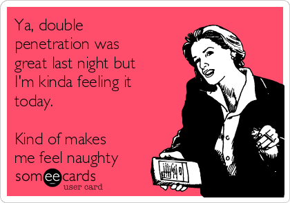 Ya, double
penetration was
great last night but
I'm kinda feeling it
today.

Kind of makes
me feel naughty