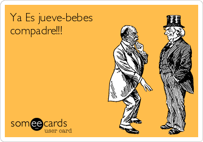 Ya Es jueve-bebes
compadre!!!