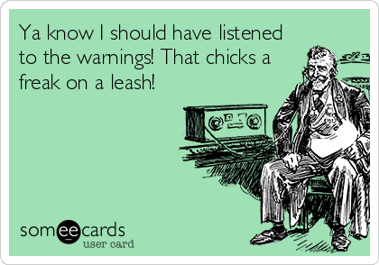 Ya know I should have listened
to the warnings! That chicks a
freak on a leash!