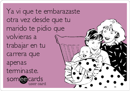 Ya vi que te embarazaste
otra vez desde que tu
marido te pidio que
volvieras a
trabajar en tu
carrera que
apenas
terminaste.