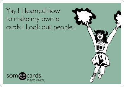 Yay ! I learned how
to make my own e
cards ! Look out people !