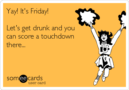 Yay! It's Friday!  

Let's get drunk and you
can score a touchdown
there...