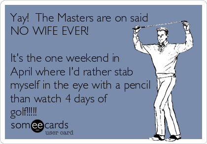 Yay!  The Masters are on said
NO WIFE EVER!

It's the one weekend in
April where I'd rather stab 
myself in the eye with a pencil
than watch 4 days of
golf!!!!!