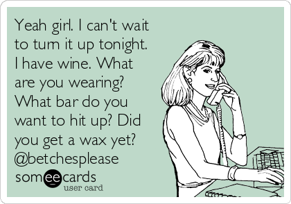 Yeah girl. I can't wait
to turn it up tonight.
I have wine. What
are you wearing?
What bar do you
want to hit up? Did
you get a wax yet?
@betchesplease