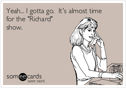 Yeah... I gotta go.  It's almost time
for the "Richard"
show.