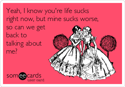 Yeah, I know you're life sucks
right now, but mine sucks worse,
so can we get
back to
talking about
me?