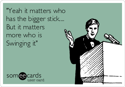 "Yeah it matters who
has the bigger stick....
But it matters
more who is 
Swinging it"