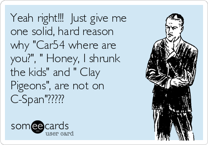 Yeah right!!!  Just give me
one solid, hard reason
why "Car54 where are
you?", " Honey, I shrunk
the kids" and " Clay
Pigeons", are not on
C-Span"?????