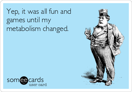 Yep, it was all fun and 
games until my
metabolism changed.