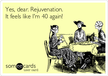 Yes, dear. Rejuvenation. 
It feels like I'm 40 again!