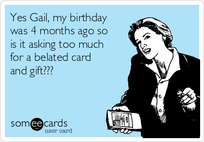 Yes Gail, my birthday
was 4 months ago so
is it asking too much
for a belated card
and gift???