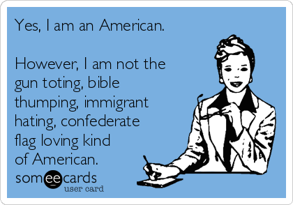 Yes, I am an American.

However, I am not the
gun toting, bible
thumping, immigrant
hating, confederate
flag loving kind
of American.