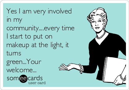 Yes I am very involved
in my
community....every time
I start to put on
makeup at the light, it
turns
green...Your
welcome...