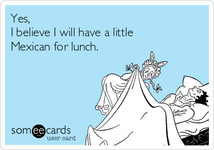 Yes, 
I believe I will have a little
Mexican for lunch.