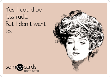 Yes, I could be
less rude.
But I don't want
to.