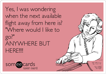 Yes, I was wondering
when the next available
flight away from here is? 
"Where would I like to
go?"
ANYWHERE BUT
HERE!!!!