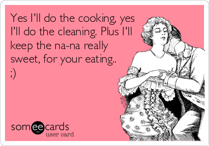 Yes I'll do the cooking, yes
I'll do the cleaning. Plus I'll
keep the na-na really
sweet, for your eating.. 
;)