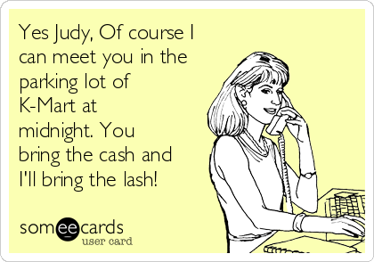 Yes Judy, Of course I
can meet you in the
parking lot of
K-Mart at
midnight. You
bring the cash and
I'll bring the lash!