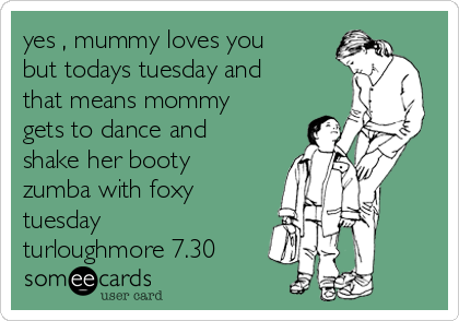 yes , mummy loves you
but todays tuesday and
that means mommy
gets to dance and
shake her booty 
zumba with foxy 
tuesday 
turloughmore 7.30