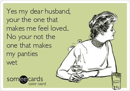 Yes my dear husband,
your the one that
makes me feel loved..
No your not the
one that makes 
my panties
wet 