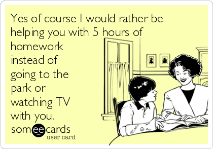 Yes of course I would rather be
helping you with 5 hours of
homework
instead of
going to the
park or
watching TV
with you.  