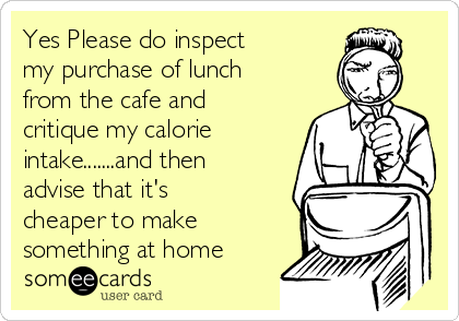 Yes Please do inspect
my purchase of lunch
from the cafe and
critique my calorie
intake.......and then
advise that it's
cheaper to make
something at home