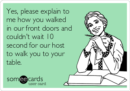 Yes, please explain to
me how you walked
in our front doors and
couldn't wait 10
second for our host
to walk you to your
table.