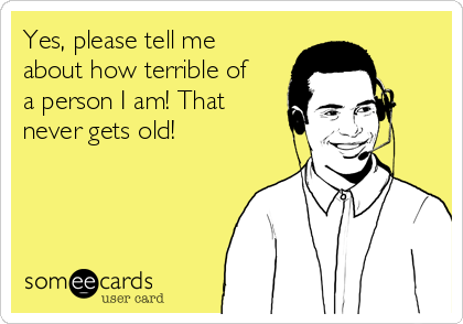 Yes, please tell me
about how terrible of
a person I am! That
never gets old! 