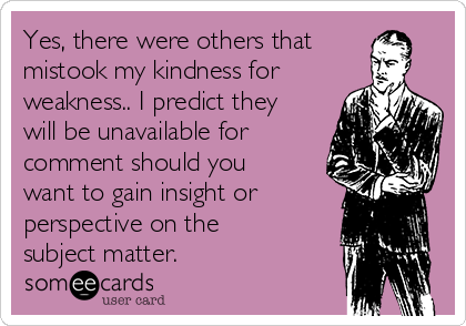 Yes, there were others that
mistook my kindness for
weakness.. I predict they
will be unavailable for
comment should you
want to gain insight or
perspective on the
subject matter.