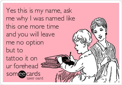 Yes this is my name, ask
me why I was named like
this one more time
and you will leave
me no option
but to
tattoo it on
ur forehead