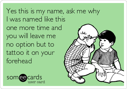 Yes this is my name, ask me why
I was named like this
one more time and
you will leave me
no option but to
tattoo it on your
forehead