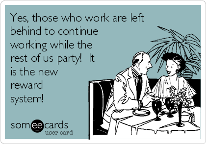 Yes, those who work are left
behind to continue
working while the
rest of us party!  It
is the new
reward
system!