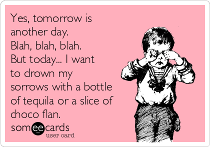 Yes, tomorrow is
another day.  
Blah, blah, blah.
But today... I want
to drown my
sorrows with a bottle
of tequila or a slice of
choco flan.