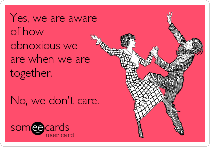 Yes, we are aware
of how
obnoxious we
are when we are
together.

No, we don't care.