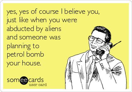 yes, yes of course I believe you,
just like when you were
abducted by aliens
and someone was
planning to
petrol bomb
your house.