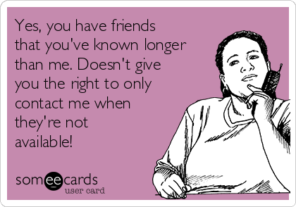 Yes, you have friends
that you've known longer
than me. Doesn't give
you the right to only
contact me when
they're not
available! 