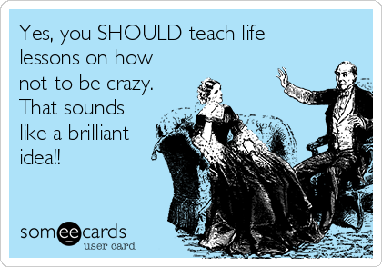 Yes, you SHOULD teach life
lessons on how
not to be crazy.
That sounds
like a brilliant
idea!! 