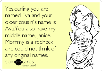 Yes,darling you are
named Eva and your
older cousin's name is
Ava.You also have my
middle name, Janice.
Mommy is a redneck
and could not think of
any original names. 