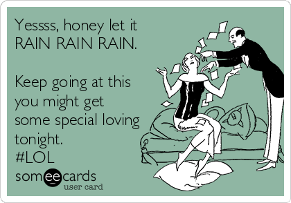 Yessss, honey let it
RAIN RAIN RAIN. 

Keep going at this
you might get
some special loving
tonight.
#LOL