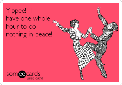 Yippee!  I
have one whole
hour to do
nothing in peace!