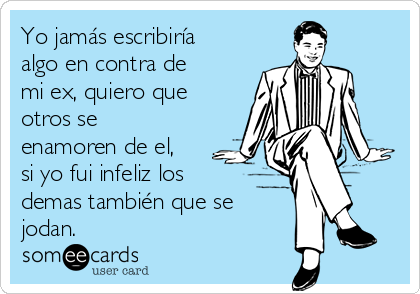 Yo jamás escribiría
algo en contra de
mi ex, quiero que
otros se
enamoren de el,
si yo fui infeliz los
demas también que se
jodan.