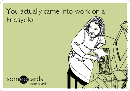 You actually came into work on a
Friday? lol