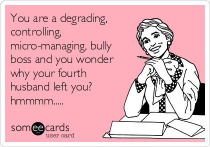 You are a degrading,
controlling,
micro-managing, bully
boss and you wonder
why your fourth
husband left you? 
hmmmm.....