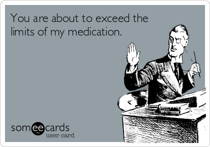 You are about to exceed the
limits of my medication.
