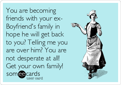 You are becoming
friends with your ex-
Boyfriend's family in
hope he will get back
to you? Telling me you
are over him? You are
not desperate at all!
Get your own family!