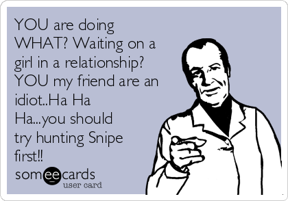 YOU are doing
WHAT? Waiting on a
girl in a relationship?
YOU my friend are an
idiot..Ha Ha
Ha...you should
try hunting Snipe
first!!