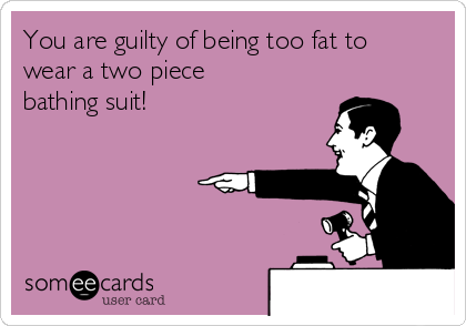 You are guilty of being too fat to
wear a two piece
bathing suit!