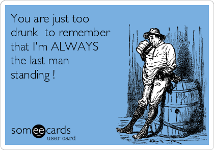 You are just too
drunk  to remember
that I'm ALWAYS
the last man
standing !