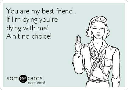 You are my best friend .
If I'm dying you're
dying with me! 
Ain't no choice!