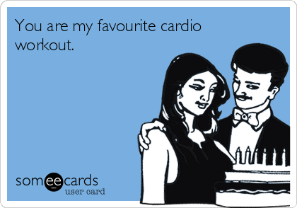 You are my favourite cardio
workout.